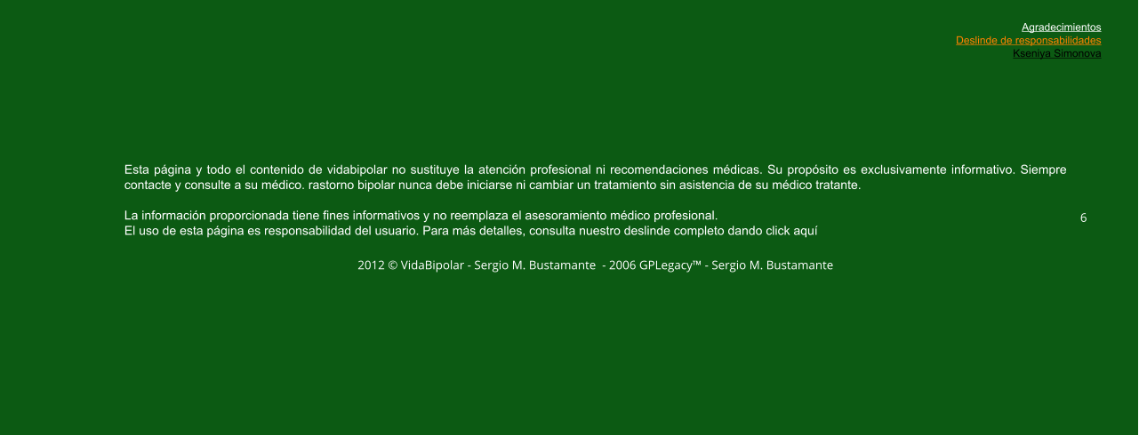 Esta página y todo el contenido de vidabipolar no sustituye la atención profesional ni recomendaciones médicas. Su propósito es exclusivamente informativo. Siempre contacte y consulte a su médico. rastorno bipolar nunca debe iniciarse ni cambiar un tratamiento sin asistencia de su médico tratante.  La información proporcionada tiene fines informativos y no reemplaza el asesoramiento médico profesional.  El uso de esta página es responsabilidad del usuario. Para más detalles, consulta nuestro deslinde completo dando click aquí  2012 © VidaBipolar - Sergio M. Bustamante  - 2006 GPLegacy™ - Sergio M. Bustamante  6 Agradecimientos Deslinde de responsabilidades Kseniya Simonova