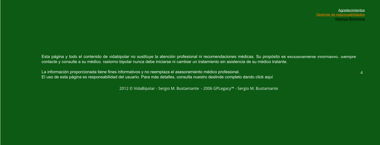 Esta página y todo el contenido de vidabipolar no sustituye la atención profesional ni recomendaciones médicas. Su propósito es exclusivamente informativo. Siempre contacte y consulte a su médico. rastorno bipolar nunca debe iniciarse ni cambiar un tratamiento sin asistencia de su médico tratante.  La información proporcionada tiene fines informativos y no reemplaza el asesoramiento médico profesional.  El uso de esta página es responsabilidad del usuario. Para más detalles, consulta nuestro deslinde completo dando click aquí  2012 © VidaBipolar - Sergio M. Bustamante  - 2006 GPLegacy™ - Sergio M. Bustamante  4 Agradecimientos Deslinde de responsabilidades Kseniya Simonova