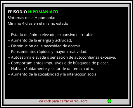 da click para cerrar el recuadro  EPISODIO HIPOMANIACO Síntomas de la Hipomanía: Mínimo 4 días en el mismo estado  -- Estado de ánimo elevado, expansivo o irritable. -- Aumento de la energía y actividad. -- Disminución de la necesidad de dormir. -- Pensamientos rápidos y mayor creatividad. -- Autoestima elevada o sensación de autoconfianza excesiva. -- Comportamientos impulsivos o de búsqueda de placer. -- Hablar rápidamente y saltar de un tema a otro. -- Aumento de la sociabilidad y la interacción social.