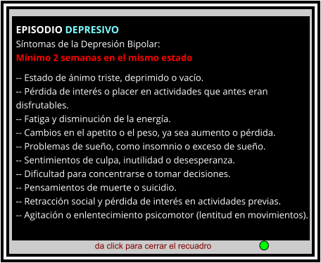 da click para cerrar el recuadro  EPISODIO DEPRESIVO Síntomas de la Depresión Bipolar: Mínimo 2 semanas en el mismo estado  -- Estado de ánimo triste, deprimido o vacío. -- Pérdida de interés o placer en actividades que antes eran disfrutables. -- Fatiga y disminución de la energía. -- Cambios en el apetito o el peso, ya sea aumento o pérdida. -- Problemas de sueño, como insomnio o exceso de sueño. -- Sentimientos de culpa, inutilidad o desesperanza. -- Dificultad para concentrarse o tomar decisiones. -- Pensamientos de muerte o suicidio. -- Retracción social y pérdida de interés en actividades previas. -- Agitación o enlentecimiento psicomotor (lentitud en movimientos).