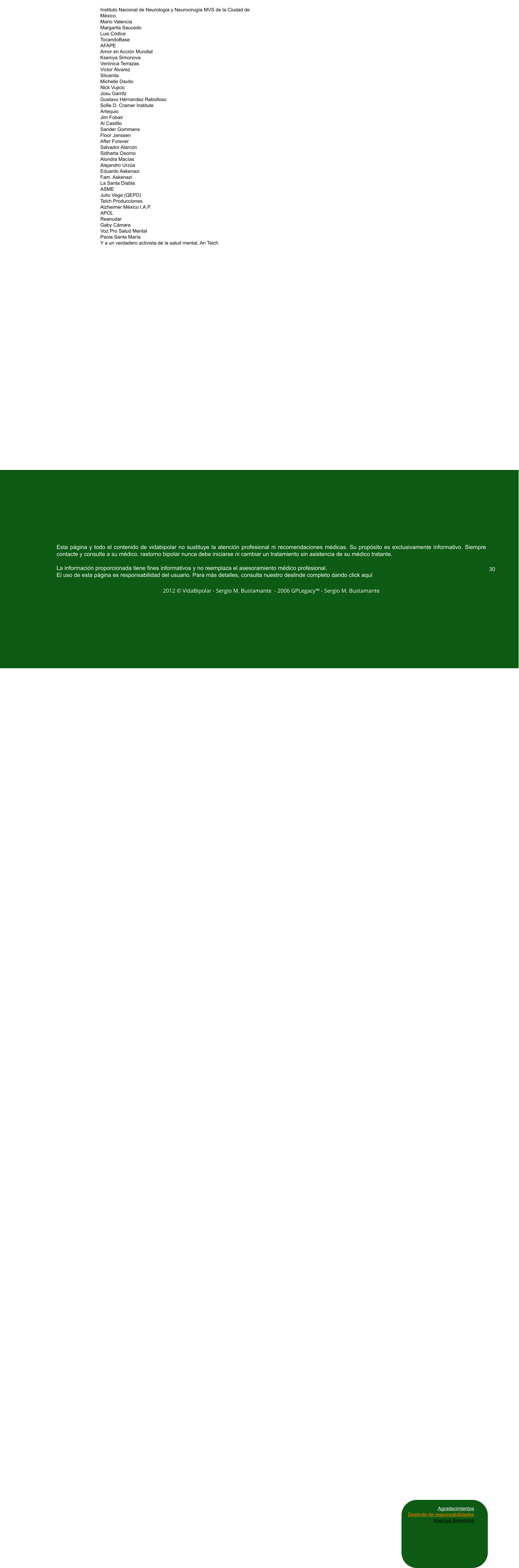 Instituto Nacional de Neurología y Neurocirugía MVS de la Ciudad de México. Mario Valencia Margarita Saucedo Luis Códice TocandoBase AFAPE Amor en Acción Mundial Kseniya Simonova Verónica Terrazas Victor Álvarez Silvanita Michelle Davito Nick Vujicic Josu Garritz Gustavo Hérnandez Rebolloso Sofie D. Cramer Institute Artequio Jim Fobair Al Castillo Sander Gommans Floor Janssen  After Forever Salvador Alarcón Sidharta Osorno Alondra Macías Alejandro Urzúa Eduardo Askenazi Fam. Askenazi La Santa Diabla ASME Julio Vega (QEPD) Telch Producciones Alzheimer México I.A.P. APOL Reanudar Gaby Cámara Voz Pro Salud Mental Paola Santa María Y a un verdadero activista de la salud mental, Ari Telch Esta página y todo el contenido de vidabipolar no sustituye la atención profesional ni recomendaciones médicas. Su propósito es exclusivamente informativo. Siempre contacte y consulte a su médico. rastorno bipolar nunca debe iniciarse ni cambiar un tratamiento sin asistencia de su médico tratante.  La información proporcionada tiene fines informativos y no reemplaza el asesoramiento médico profesional.  El uso de esta página es responsabilidad del usuario. Para más detalles, consulta nuestro deslinde completo dando click aquí  2012 © VidaBipolar - Sergio M. Bustamante  - 2006 GPLegacy™ - Sergio M. Bustamante  30 Agradecimientos Deslinde de responsabilidades Kseniya Simonova