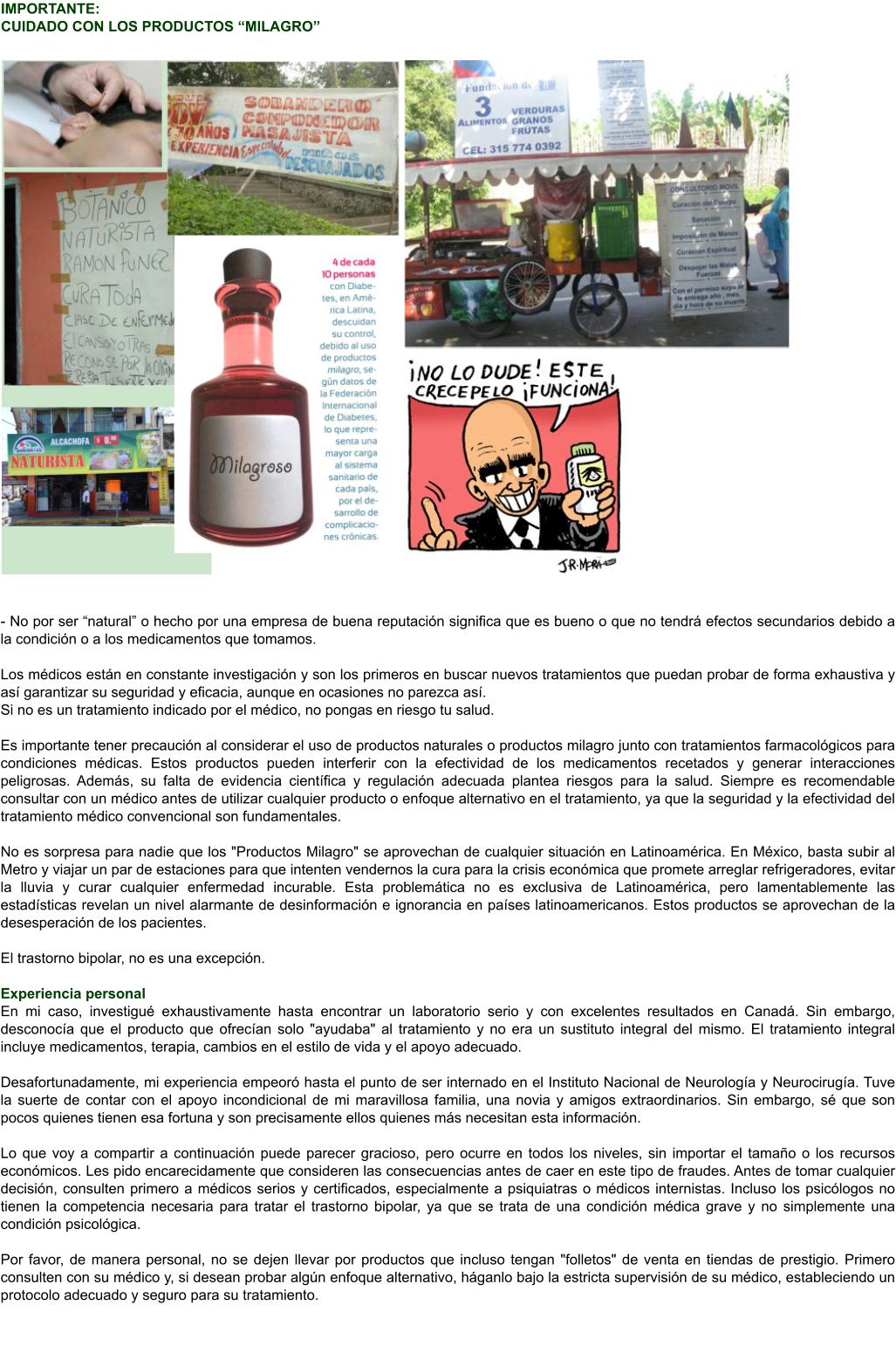 IMPORTANTE:  CUIDADO CON LOS PRODUCTOS “MILAGRO”  - No por ser “natural” o hecho por una empresa de buena reputación significa que es bueno o que no tendrá efectos secundarios debido a la condición o a los medicamentos que tomamos.Los médicos están en constante investigación y son los primeros en buscar nuevos tratamientos que puedan probar de forma exhaustiva y así garantizar su seguridad y eficacia, aunque en ocasiones no parezca así. Si no es un tratamiento indicado por el médico, no pongas en riesgo tu salud.Es importante tener precaución al considerar el uso de productos naturales o productos milagro junto con tratamientos farmacológicos para condiciones médicas. Estos productos pueden interferir con la efectividad de los medicamentos recetados y generar interacciones peligrosas. Además, su falta de evidencia científica y regulación adecuada plantea riesgos para la salud. Siempre es recomendable consultar con un médico antes de utilizar cualquier producto o enfoque alternativo en el tratamiento, ya que la seguridad y la efectividad del tratamiento médico convencional son fundamentales.  No es sorpresa para nadie que los "Productos Milagro" se aprovechan de cualquier situación en Latinoamérica. En México, basta subir al Metro y viajar un par de estaciones para que intenten vendernos la cura para la crisis económica que promete arreglar refrigeradores, evitar la lluvia y curar cualquier enfermedad incurable. Esta problemática no es exclusiva de Latinoamérica, pero lamentablemente las estadísticas revelan un nivel alarmante de desinformación e ignorancia en países latinoamericanos. Estos productos se aprovechan de la desesperación de los pacientes.  El trastorno bipolar, no es una excepción.   Experiencia personal En mi caso, investigué exhaustivamente hasta encontrar un laboratorio serio y con excelentes resultados en Canadá. Sin embargo, desconocía que el producto que ofrecían solo "ayudaba" al tratamiento y no era un sustituto integral del mismo. El tratamiento integral incluye medicamentos, terapia, cambios en el estilo de vida y el apoyo adecuado.  Desafortunadamente, mi experiencia empeoró hasta el punto de ser internado en el Instituto Nacional de Neurología y Neurocirugía. Tuve la suerte de contar con el apoyo incondicional de mi maravillosa familia, una novia y amigos extraordinarios. Sin embargo, sé que son pocos quienes tienen esa fortuna y son precisamente ellos quienes más necesitan esta información.  Lo que voy a compartir a continuación puede parecer gracioso, pero ocurre en todos los niveles, sin importar el tamaño o los recursos económicos. Les pido encarecidamente que consideren las consecuencias antes de caer en este tipo de fraudes. Antes de tomar cualquier decisión, consulten primero a médicos serios y certificados, especialmente a psiquiatras o médicos internistas. Incluso los psicólogos no tienen la competencia necesaria para tratar el trastorno bipolar, ya que se trata de una condición médica grave y no simplemente una condición psicológica.  Por favor, de manera personal, no se dejen llevar por productos que incluso tengan "folletos" de venta en tiendas de prestigio. Primero consulten con su médico y, si desean probar algún enfoque alternativo, háganlo bajo la estricta supervisión de su médico, estableciendo un protocolo adecuado y seguro para su tratamiento.
